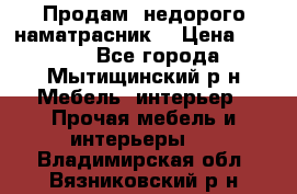 Продам  недорого наматрасник  › Цена ­ 6 500 - Все города, Мытищинский р-н Мебель, интерьер » Прочая мебель и интерьеры   . Владимирская обл.,Вязниковский р-н